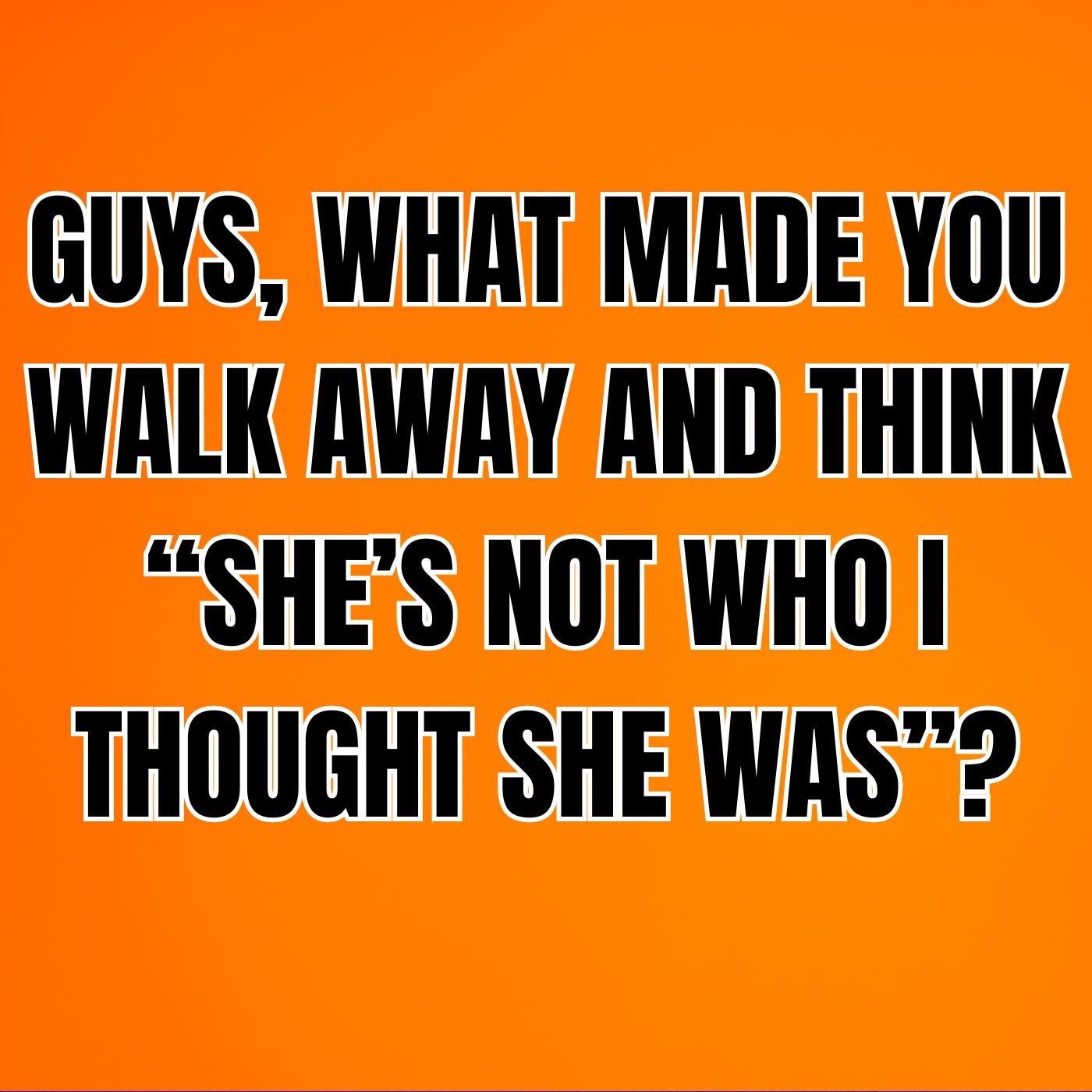 GUYS, What Made You Walk Away And Think “SHE’S NOT WHO I THOUGHT SHE WAS”?